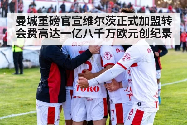 曼城重磅官宣维尔茨正式加盟转会费高达一亿八千万欧元创纪录