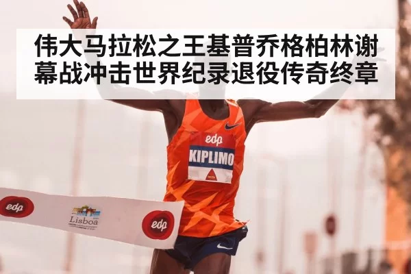 伟大马拉松之王基普乔格柏林谢幕战冲击世界纪录退役传奇终章